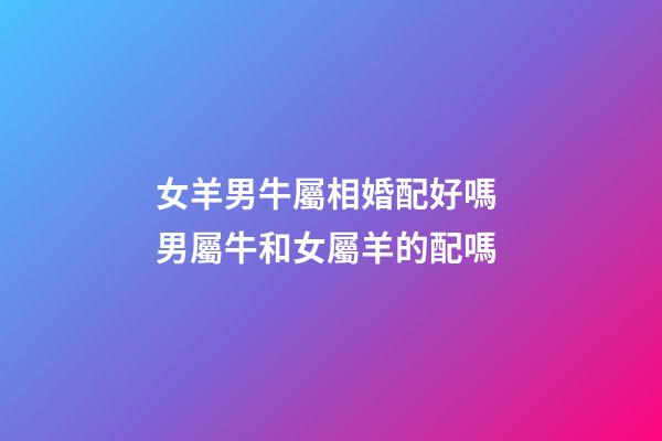 女羊男牛屬相婚配好嗎 男屬牛和女屬羊的配嗎-第1張-觀點-玄機派